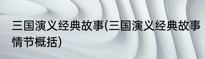 三国演义经典故事(三国演义经典故事情节概括)