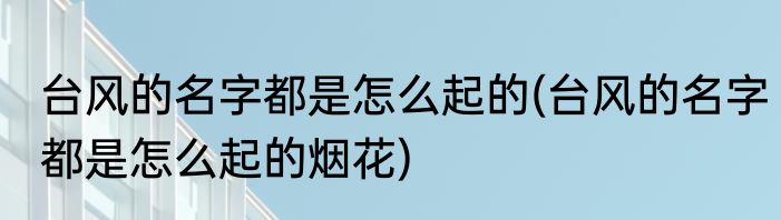台风的名字都是怎么起的(台风的名字都是怎么起的烟花)