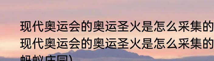 现代奥运会的奥运圣火是怎么采集的(现代奥运会的奥运圣火是怎么采集的蚂蚁庄园)