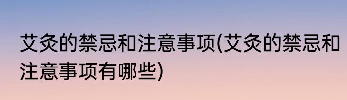艾灸的禁忌和注意事项(艾灸的禁忌和注意事项有哪些)