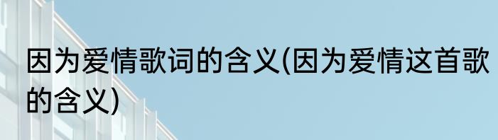 因为爱情歌词的含义(因为爱情这首歌的含义)