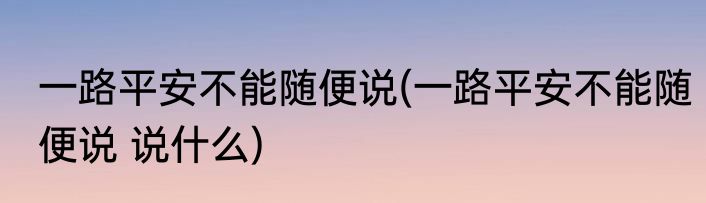 一路平安不能随便说(一路平安不能随便说 说什么)