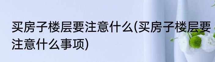 买房子楼层要注意什么(买房子楼层要注意什么事项)