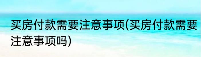 买房付款需要注意事项(买房付款需要注意事项吗)