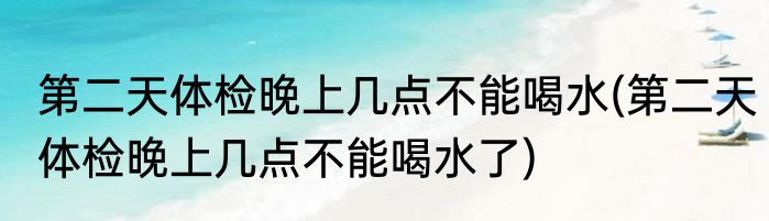 第二天体检晚上几点不能喝水(第二天体检晚上几点不能喝水了)