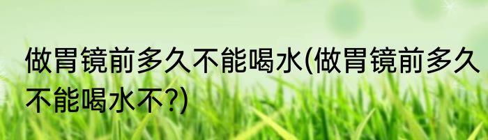 做胃镜前多久不能喝水(做胃镜前多久不能喝水不?)