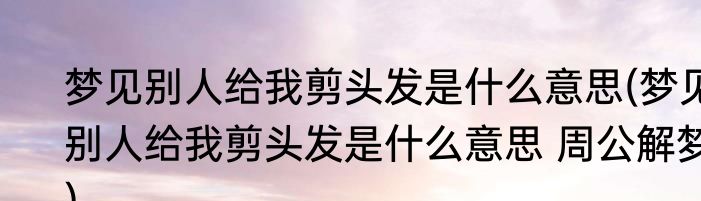 梦见别人给我剪头发是什么意思(梦见别人给我剪头发是什么意思 周公解梦)