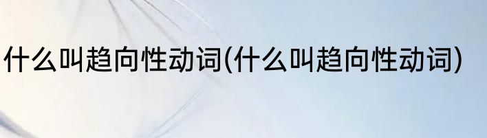 什么叫趋向性动词(什么叫趋向性动词)