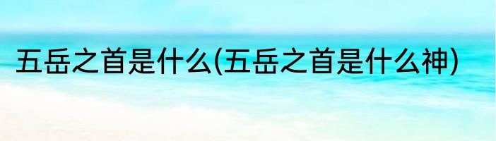 五岳之首是什么(五岳之首是什么神)