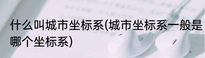 什么叫城市坐标系(城市坐标系一般是哪个坐标系)