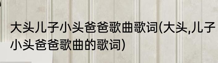 大头儿子小头爸爸歌曲歌词(大头,儿子小头爸爸歌曲的歌词)