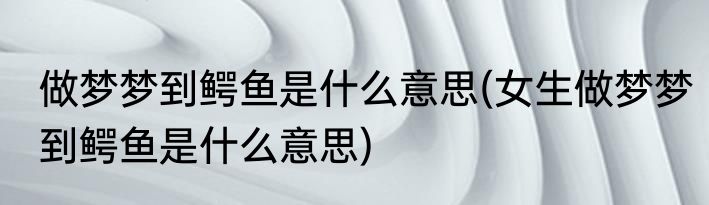 做梦梦到鳄鱼是什么意思(女生做梦梦到鳄鱼是什么意思)