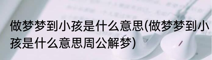 做梦梦到小孩是什么意思(做梦梦到小孩是什么意思周公解梦)