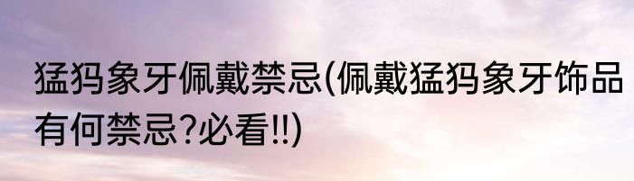 猛犸象牙佩戴禁忌(佩戴猛犸象牙饰品有何禁忌?必看!!)