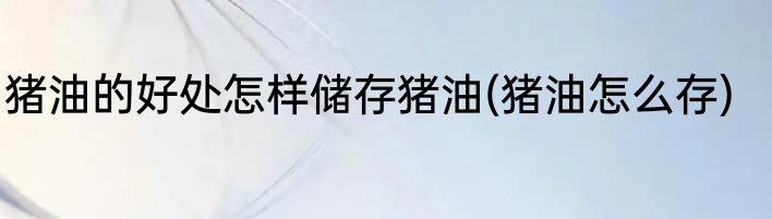 猪油的好处怎样储存猪油(猪油怎么存)
