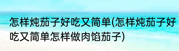 怎样炖茄子好吃又简单(怎样炖茄子好吃又简单怎样做肉馅茄子)