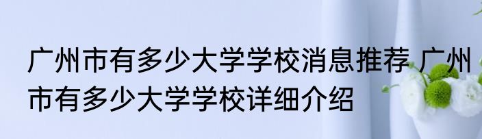 广州市有多少大学学校消息推荐 广州市有多少大学学校详细介绍