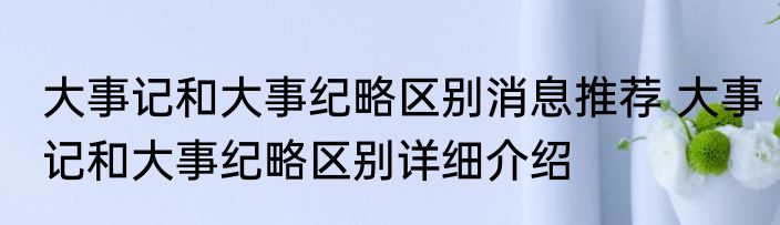 大事记和大事纪略区别消息推荐 大事记和大事纪略区别详细介绍