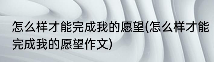 怎么样才能完成我的愿望(怎么样才能完成我的愿望作文)