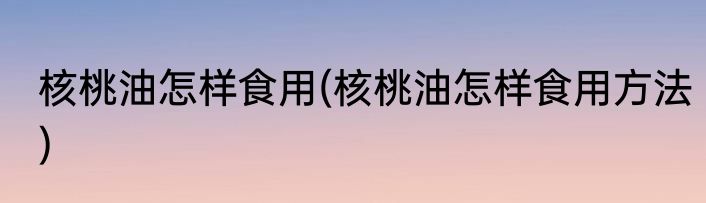 核桃油怎样食用(核桃油怎样食用方法)
