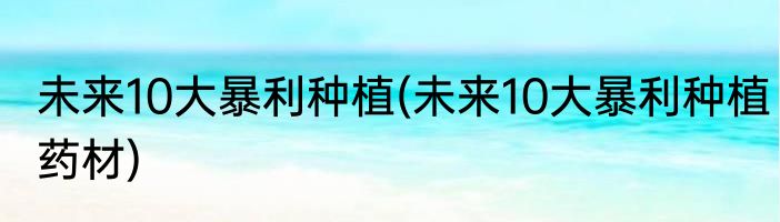 未来10大暴利种植(未来10大暴利种植药材)