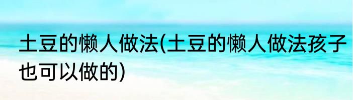 土豆的懒人做法(土豆的懒人做法孩子也可以做的)