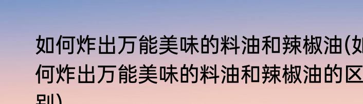 如何炸出万能美味的料油和辣椒油(如何炸出万能美味的料油和辣椒油的区别)