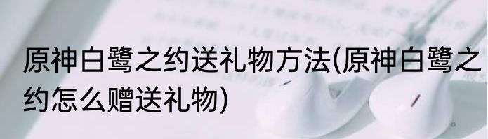 原神白鹭之约送礼物方法(原神白鹭之约怎么赠送礼物)