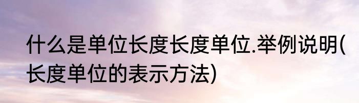 什么是单位长度长度单位.举例说明(长度单位的表示方法)