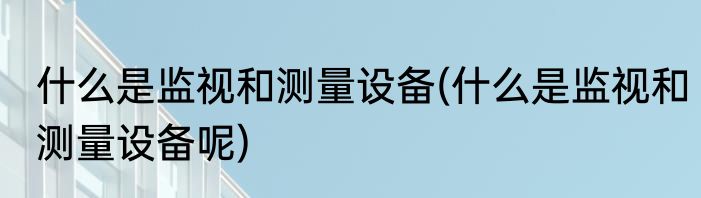 什么是监视和测量设备(什么是监视和测量设备呢)