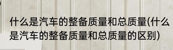 什么是汽车的整备质量和总质量(什么是汽车的整备质量和总质量的区别)