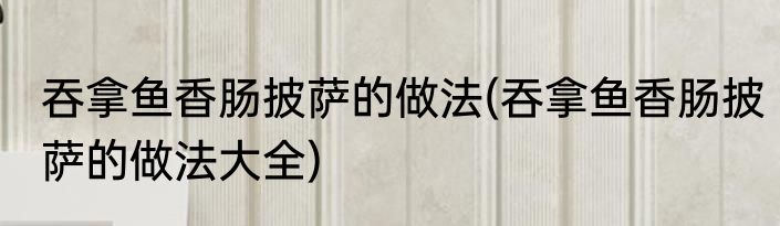 吞拿鱼香肠披萨的做法(吞拿鱼香肠披萨的做法大全)