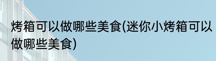 烤箱可以做哪些美食(迷你小烤箱可以做哪些美食)