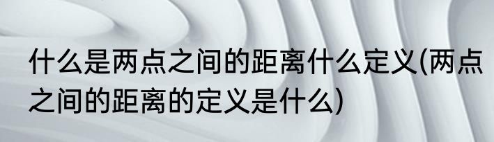什么是两点之间的距离什么定义(两点之间的距离的定义是什么)