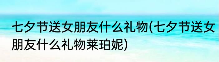 七夕节送女朋友什么礼物(七夕节送女朋友什么礼物莱珀妮)