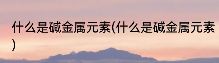 什么是碱金属元素(什么是碱金属元素)