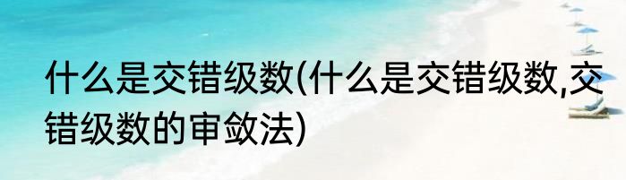什么是交错级数(什么是交错级数,交错级数的审敛法)