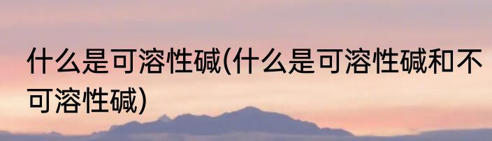 什么是可溶性碱(什么是可溶性碱和不可溶性碱)