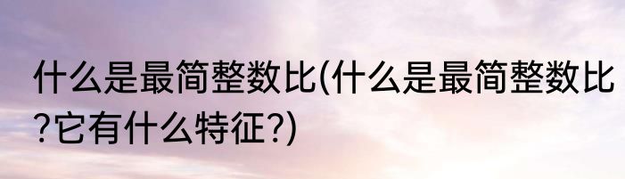 什么是最简整数比(什么是最简整数比?它有什么特征?)
