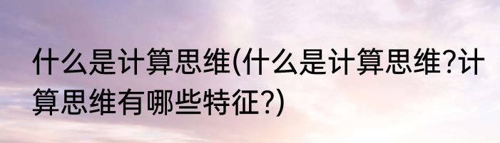什么是计算思维(什么是计算思维?计算思维有哪些特征?)