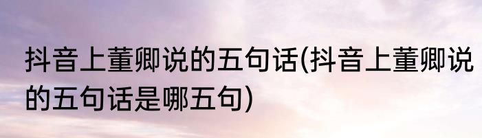 抖音上董卿说的五句话(抖音上董卿说的五句话是哪五句)