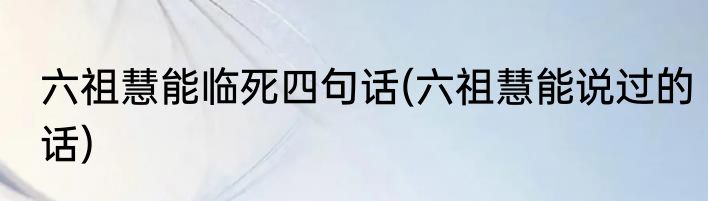 六祖慧能临死四句话(六祖慧能说过的话)