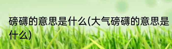 磅礴的意思是什么(大气磅礴的意思是什么)