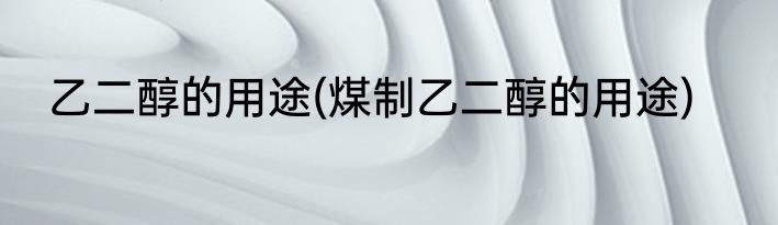 乙二醇的用途(煤制乙二醇的用途)