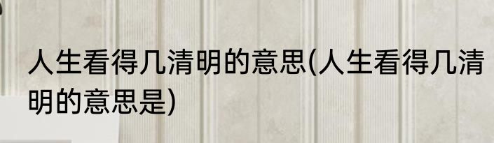人生看得几清明的意思(人生看得几清明的意思是)