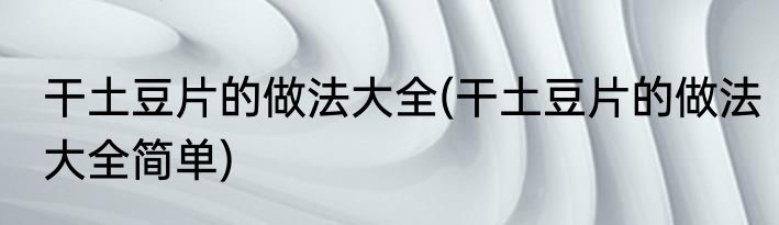 干土豆片的做法大全(干土豆片的做法大全简单)