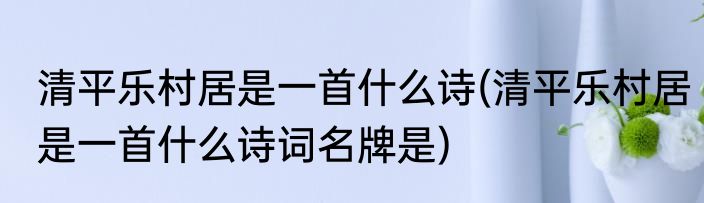 清平乐村居是一首什么诗(清平乐村居是一首什么诗词名牌是)