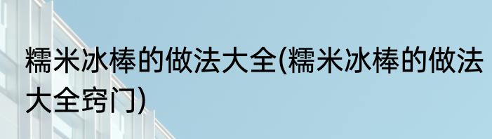 糯米冰棒的做法大全(糯米冰棒的做法大全窍门)