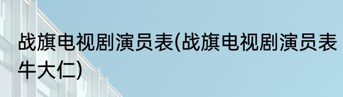 战旗电视剧演员表(战旗电视剧演员表牛大仁)
