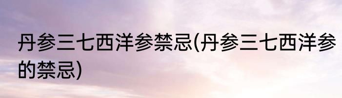 丹参三七西洋参禁忌(丹参三七西洋参的禁忌)